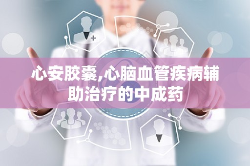 心安胶囊,心脑血管疾病辅助治疗的中成药