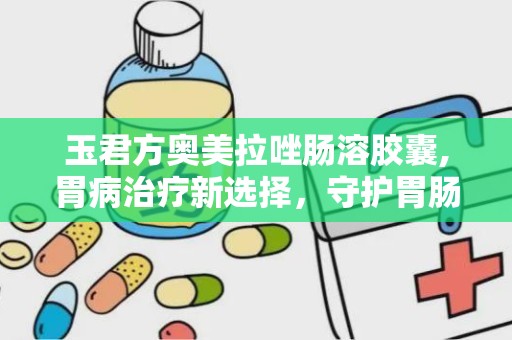 玉君方奥美拉唑肠溶胶囊,胃病治疗新选择，守护胃肠健康