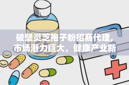破壁灵芝孢子粉招商代理,市场潜力巨大，健康产业新机遇”