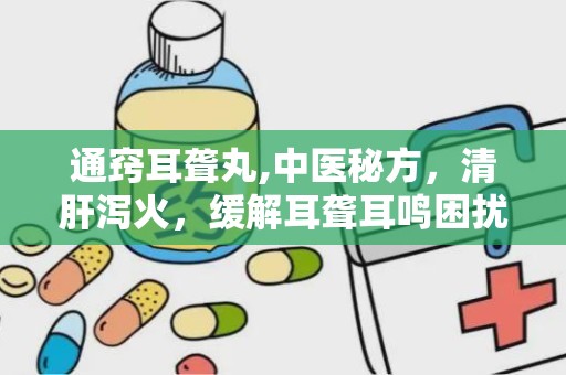 通窍耳聋丸,中医秘方，清肝泻火，缓解耳聋耳鸣困扰