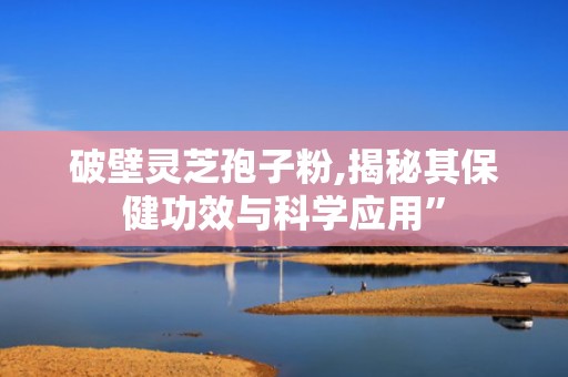 破壁灵芝孢子粉,揭秘其保健功效与科学应用”