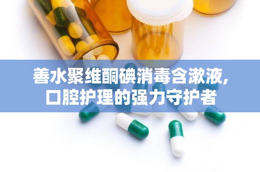 善水聚维酮碘消毒含漱液,口腔护理的强力守护者