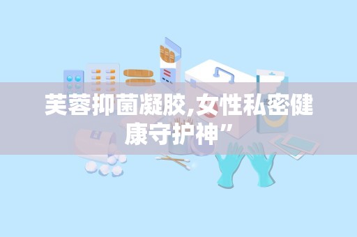 芙蓉抑菌凝胶,女性私密健康守护神”