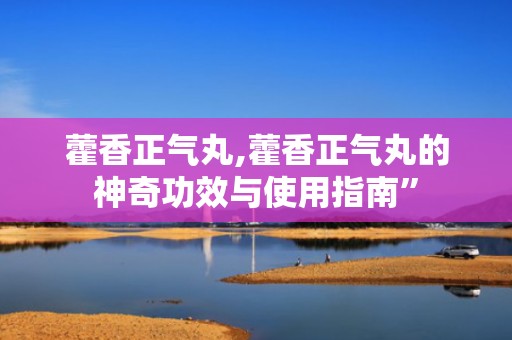 藿香正气丸,藿香正气丸的神奇功效与使用指南”