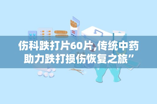 伤科跌打片60片,传统中药助力跌打损伤恢复之旅”