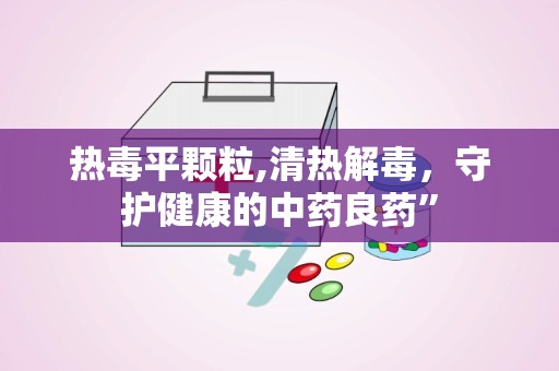 热毒平颗粒,清热解毒，守护健康的中药良药”