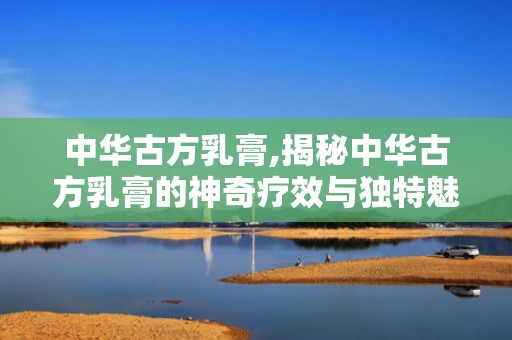 中华古方乳膏,揭秘中华古方乳膏的神奇疗效与独特魅力”