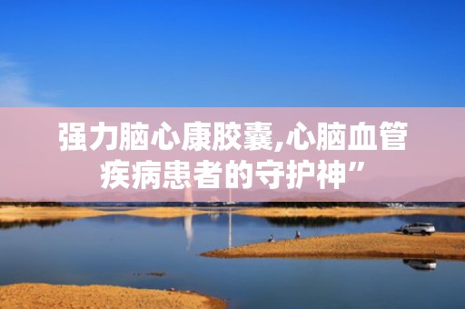 强力脑心康胶囊,心脑血管疾病患者的守护神”