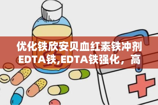 优化铁欣安贝血红素铁冲剂EDTA铁,EDTA铁强化，高效补铁新选择”