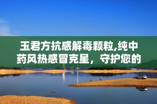 玉君方抗感解毒颗粒,纯中药风热感冒克星，守护您的健康防线”