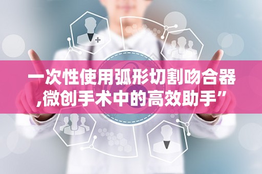一次性使用弧形切割吻合器,微创手术中的高效助手”
