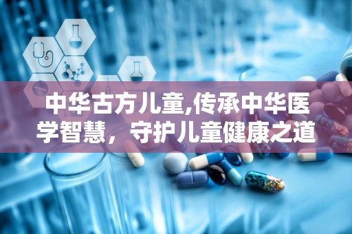 中华古方儿童,传承中华医学智慧，守护儿童健康之道