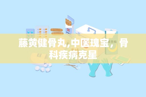 藤黄健骨丸,中医瑰宝，骨科疾病克星