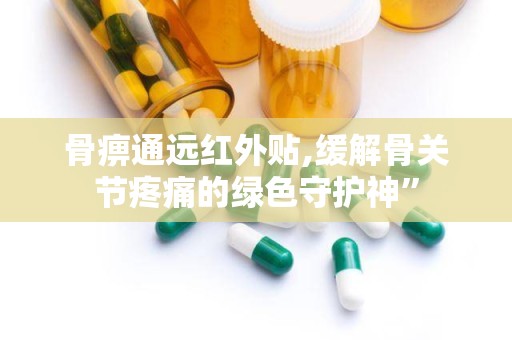 骨痹通远红外贴,缓解骨关节疼痛的绿色守护神”