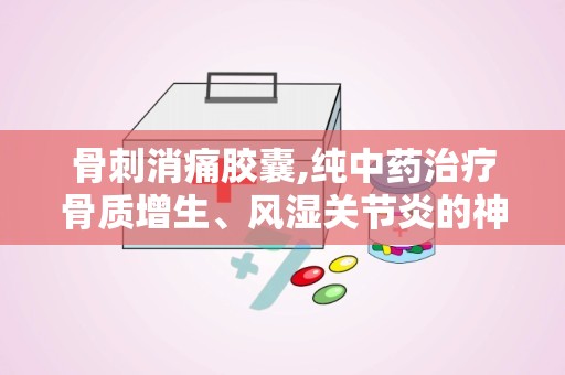 骨刺消痛胶囊,纯中药治疗骨质增生、风湿关节炎的神奇疗效”