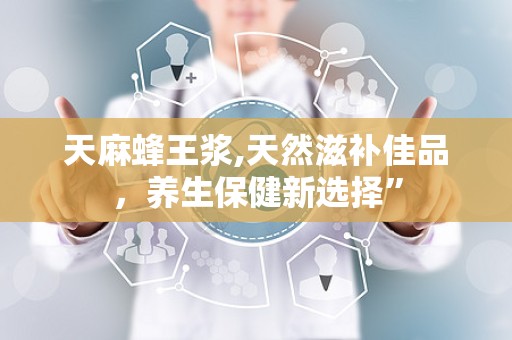 天麻蜂王浆,天然滋补佳品，养生保健新选择”