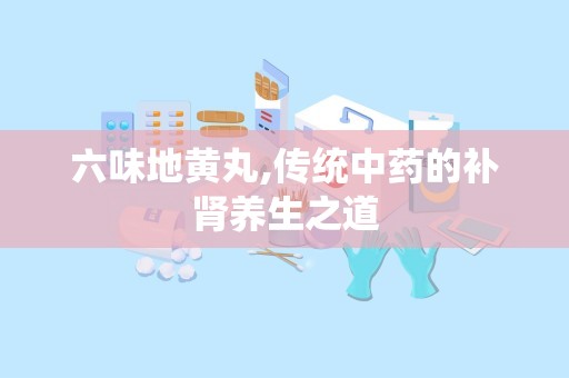 六味地黄丸,传统中药的补肾养生之道