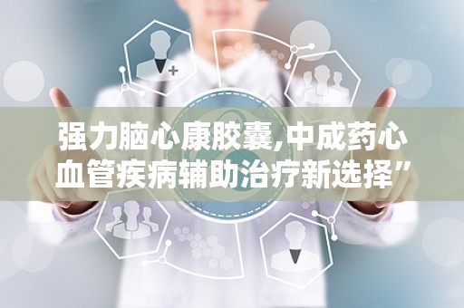 强力脑心康胶囊,中成药心血管疾病辅助治疗新选择”