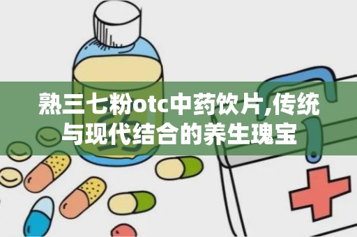 熟三七粉otc中药饮片,传统与现代结合的养生瑰宝