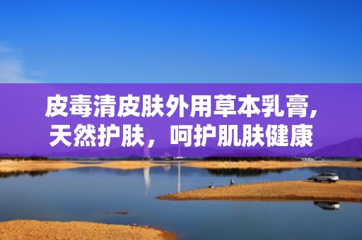 皮毒清皮肤外用草本乳膏,天然护肤，呵护肌肤健康
