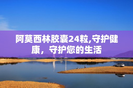 阿莫西林胶囊24粒,守护健康，守护您的生活