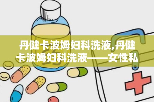 丹健卡波姆妇科洗液,丹健卡波姆妇科洗液——女性私处健康守护神