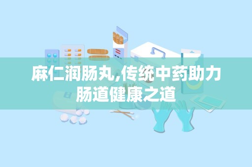 麻仁润肠丸,传统中药助力肠道健康之道