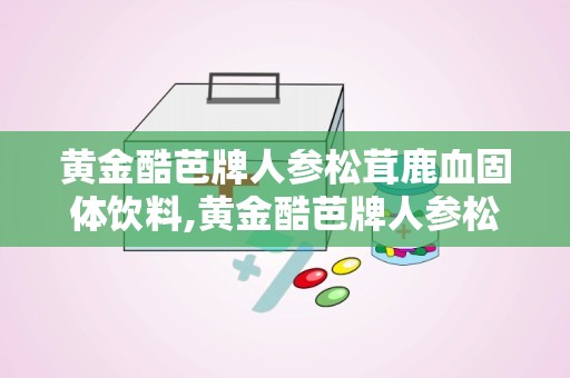 黄金酷芭牌人参松茸鹿血固体饮料,黄金酷芭牌人参松茸鹿血固体饮料，唤醒健康活力