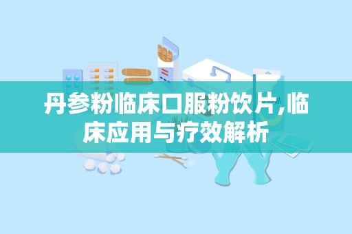 丹参粉临床口服粉饮片,临床应用与疗效解析