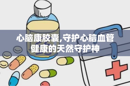 心脑康胶囊,守护心脑血管健康的天然守护神