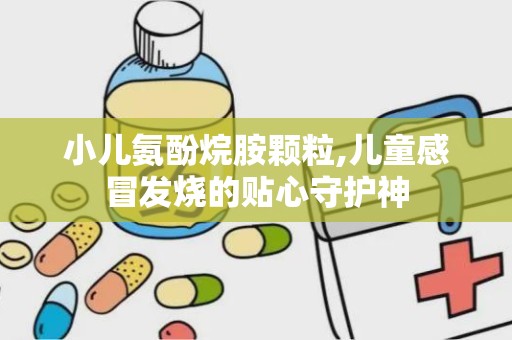小儿氨酚烷胺颗粒,儿童感冒发烧的贴心守护神