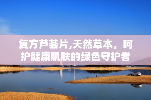复方芦荟片,天然草本，呵护健康肌肤的绿色守护者