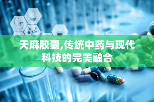 天麻胶囊,传统中药与现代科技的完美融合