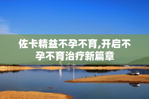 佐卡精益不孕不育,开启不孕不育治疗新篇章