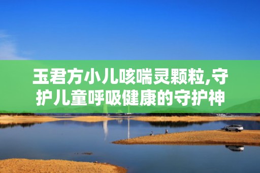 玉君方小儿咳喘灵颗粒,守护儿童呼吸健康的守护神