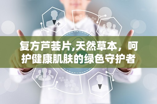 复方芦荟片,天然草本，呵护健康肌肤的绿色守护者