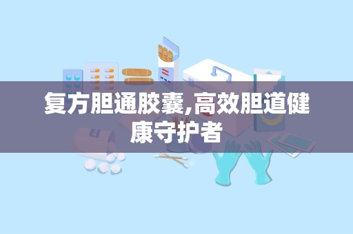 复方胆通胶囊,高效胆道健康守护者