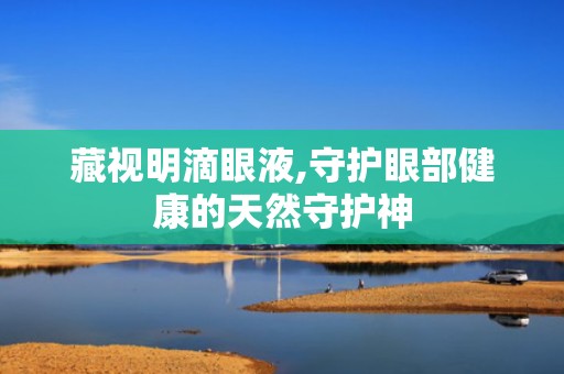 藏视明滴眼液,守护眼部健康的天然守护神
