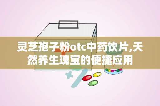 灵芝孢子粉otc中药饮片,天然养生瑰宝的便捷应用