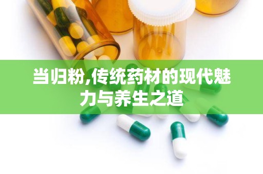 当归粉,传统药材的现代魅力与养生之道