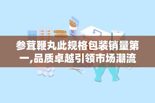 参茸鞭丸此规格包装销量第一,品质卓越引领市场潮流”