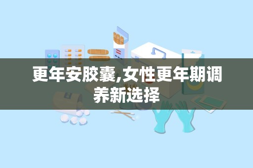 更年安胶囊,女性更年期调养新选择