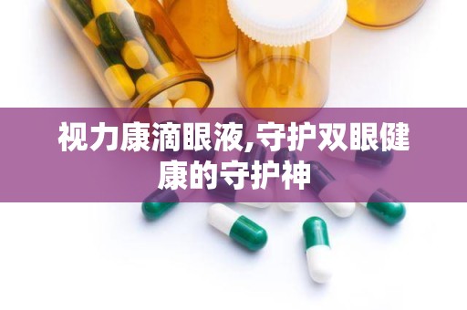 视力康滴眼液,守护双眼健康的守护神