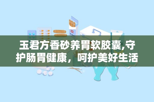 玉君方香砂养胃软胶囊,守护肠胃健康，呵护美好生活