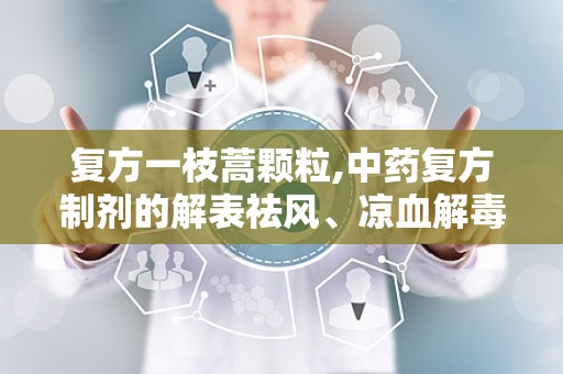 复方一枝蒿颗粒,中药复方制剂的解表祛风、凉血解毒功效