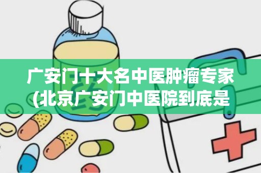 广安门十大名中医肿瘤专家(北京广安门中医院到底是在西城区还是宣武区啊)