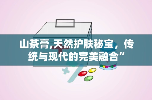 山茶膏,天然护肤秘宝，传统与现代的完美融合”