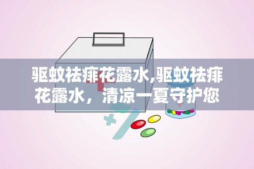 驱蚊祛痱花露水,驱蚊祛痱花露水，清凉一夏守护您