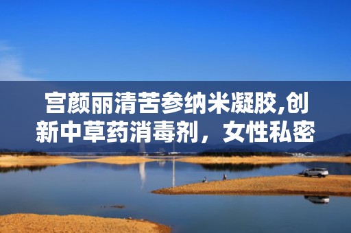 宫颜丽清苦参纳米凝胶,创新中草药消毒剂，女性私密护理新选择”