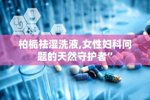 柏栀祛湿洗液,女性妇科问题的天然守护者”